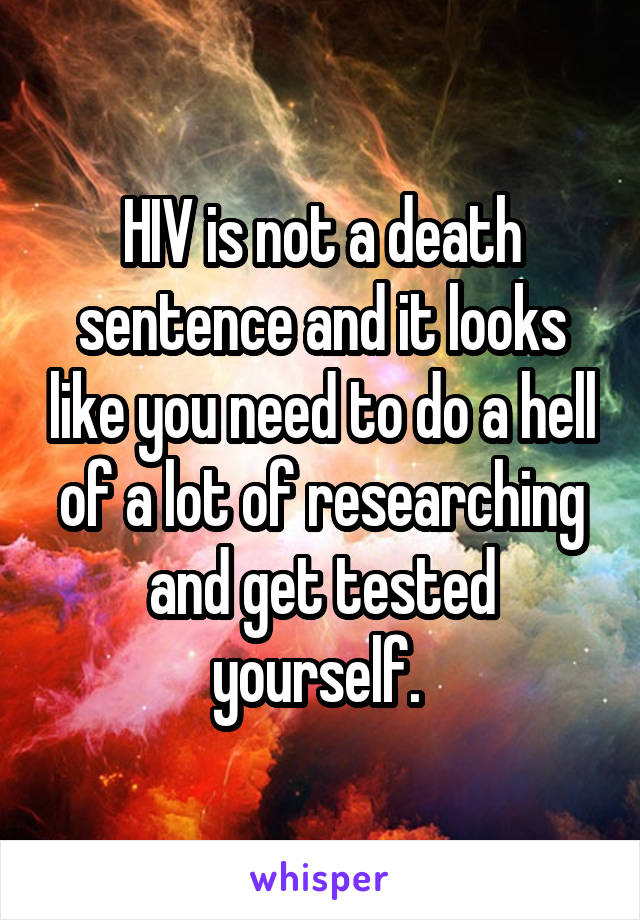 HIV is not a death sentence and it looks like you need to do a hell of a lot of researching and get tested yourself. 