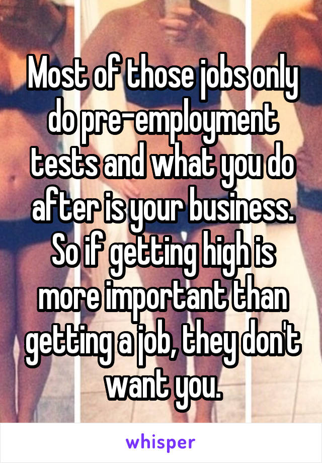 Most of those jobs only do pre-employment tests and what you do after is your business. So if getting high is more important than getting a job, they don't want you.