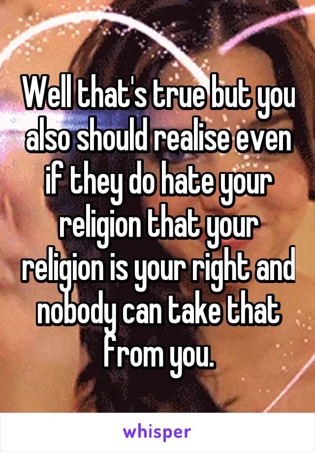 Well that's true but you also should realise even if they do hate your religion that your religion is your right and nobody can take that from you.