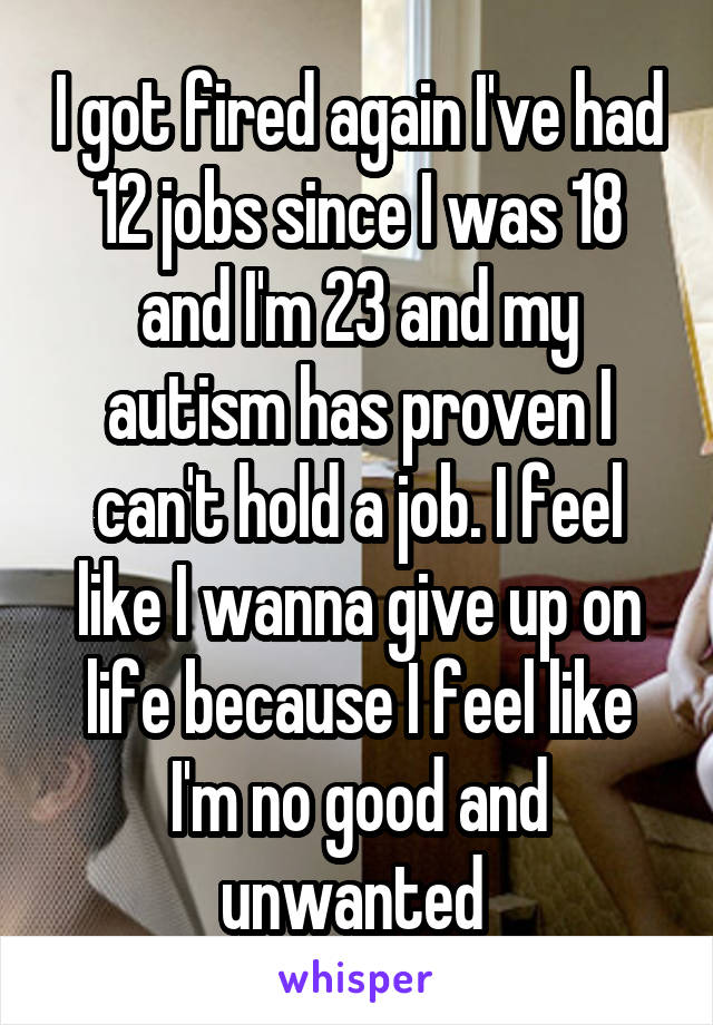 I got fired again I've had 12 jobs since I was 18 and I'm 23 and my autism has proven I can't hold a job. I feel like I wanna give up on life because I feel like I'm no good and unwanted 
