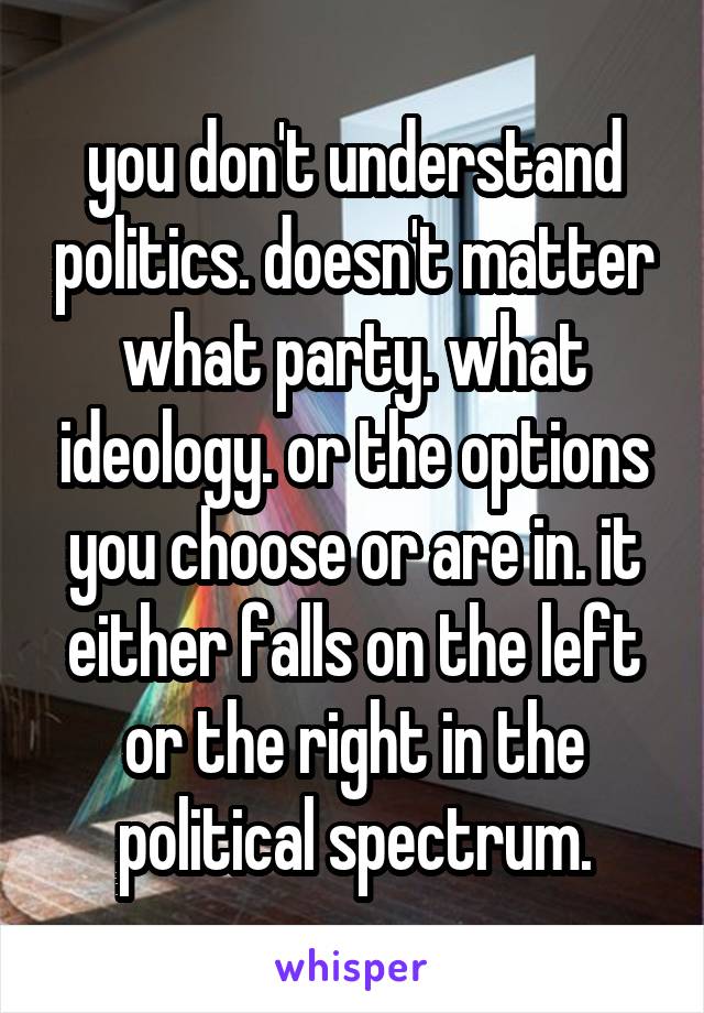 you don't understand politics. doesn't matter what party. what ideology. or the options you choose or are in. it either falls on the left or the right in the political spectrum.
