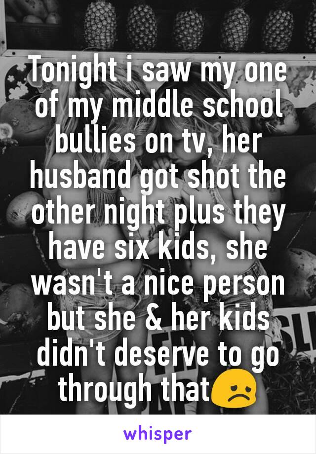 Tonight i saw my one of my middle school bullies on tv, her husband got shot the other night plus they have six kids, she wasn't a nice person but she & her kids didn't deserve to go through that😞