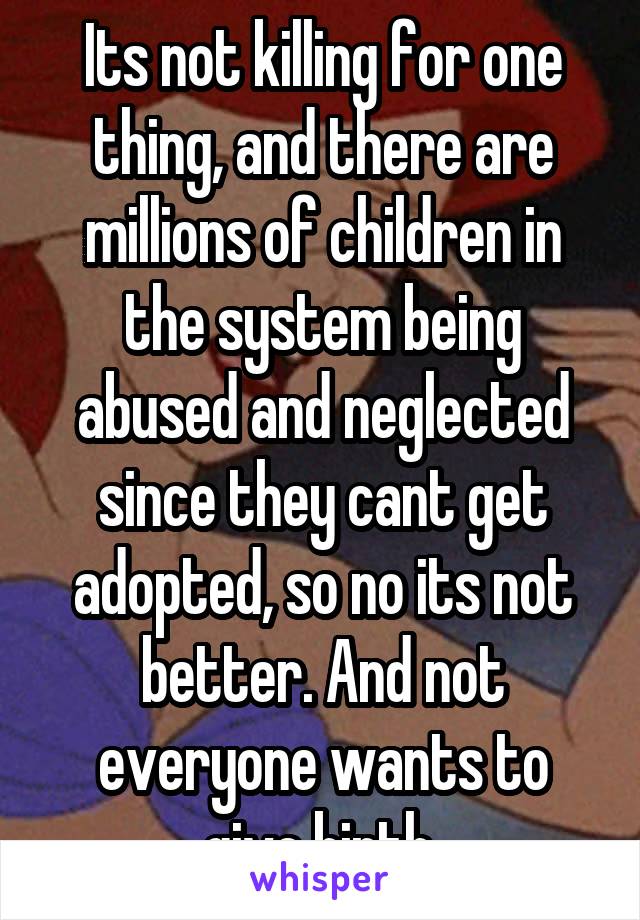 Its not killing for one thing, and there are millions of children in the system being abused and neglected since they cant get adopted, so no its not better. And not everyone wants to give birth.