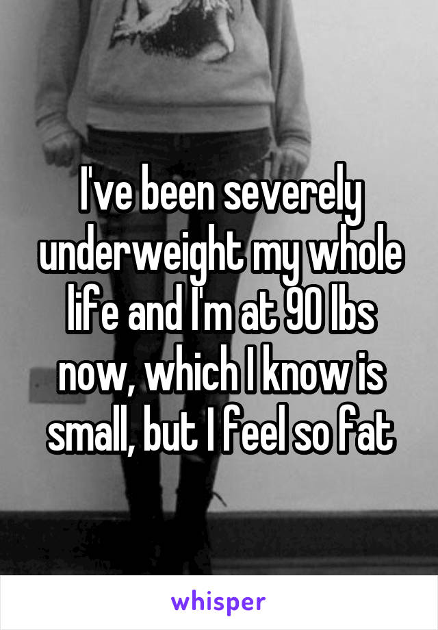 I've been severely underweight my whole life and I'm at 90 lbs now, which I know is small, but I feel so fat