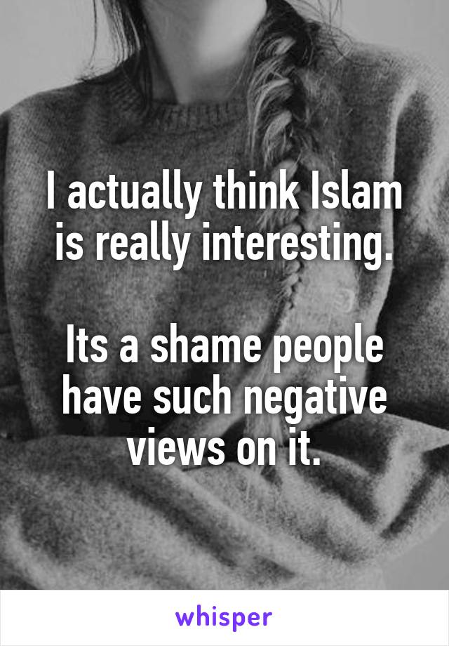 I actually think Islam is really interesting.

Its a shame people have such negative views on it.