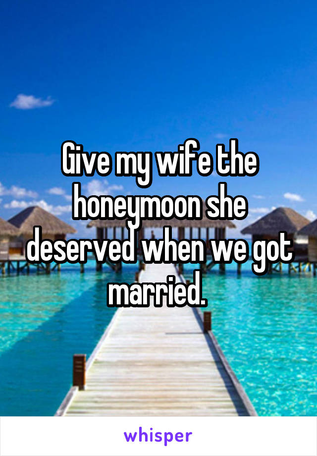 Give my wife the honeymoon she deserved when we got married. 