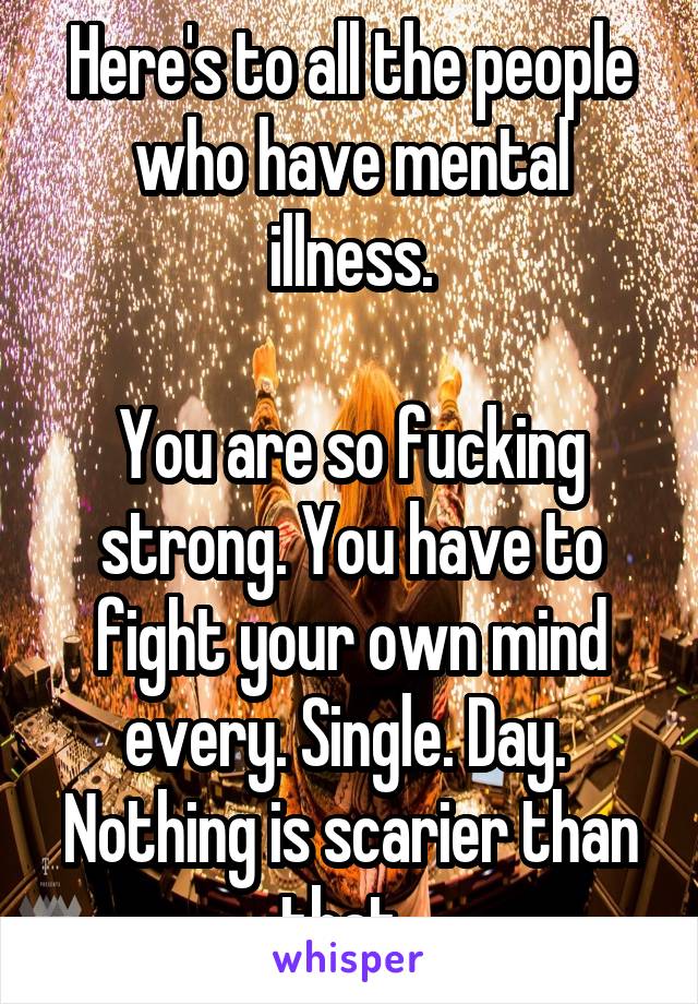 Here's to all the people who have mental illness.

You are so fucking strong. You have to fight your own mind every. Single. Day. 
Nothing is scarier than that. 