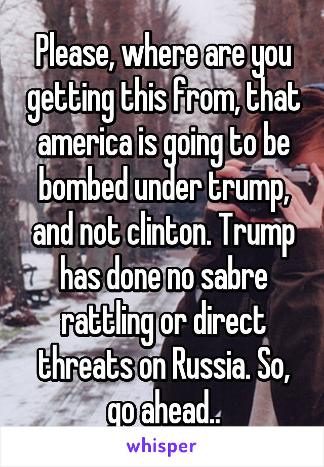 Please, where are you getting this from, that america is going to be bombed under trump, and not clinton. Trump has done no sabre rattling or direct threats on Russia. So, go ahead..