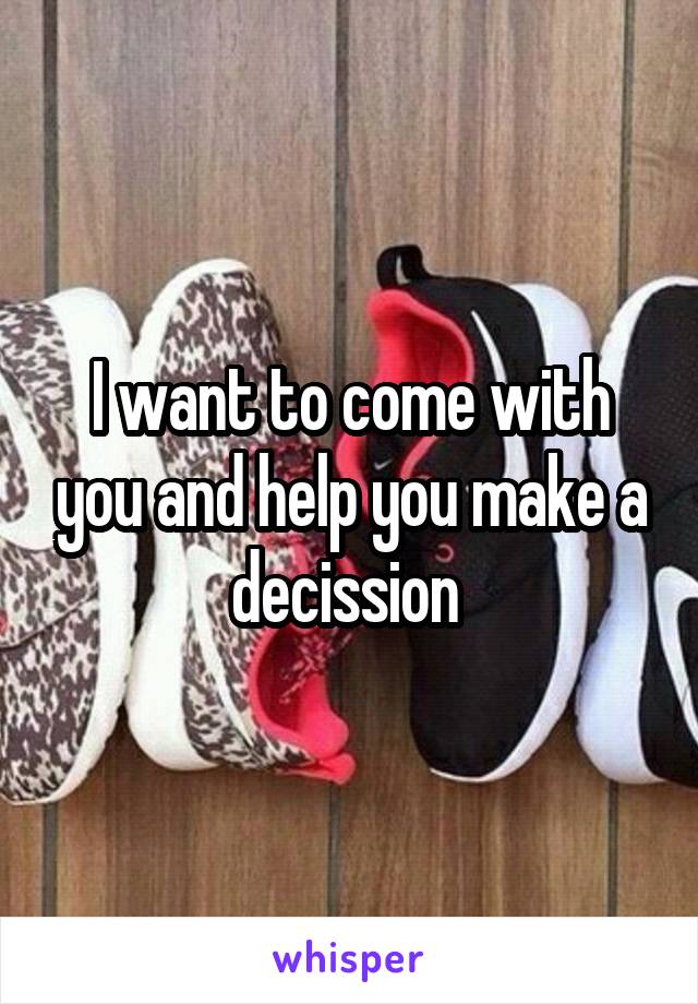 I want to come with you and help you make a
decission 