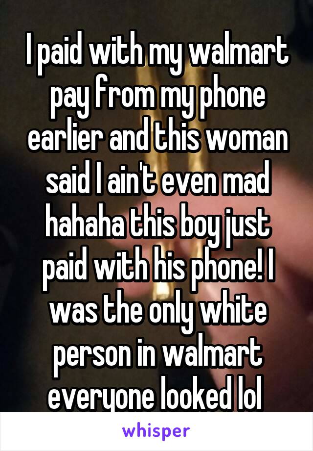 I paid with my walmart pay from my phone earlier and this woman said I ain't even mad hahaha this boy just paid with his phone! I was the only white person in walmart everyone looked lol 