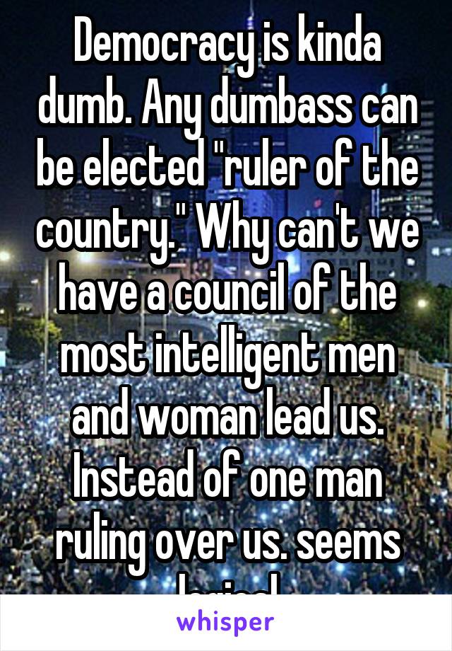 Democracy is kinda dumb. Any dumbass can be elected "ruler of the country." Why can't we have a council of the most intelligent men and woman lead us. Instead of one man ruling over us. seems logical