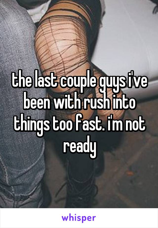 the last couple guys i've been with rush into things too fast. i'm not ready