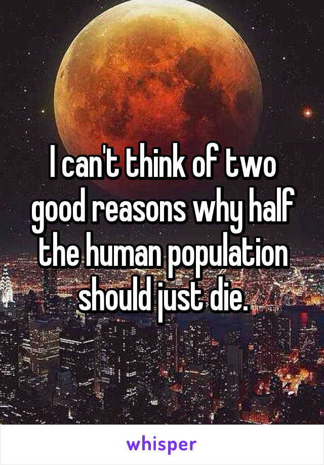 I can't think of two good reasons why half the human population should just die.