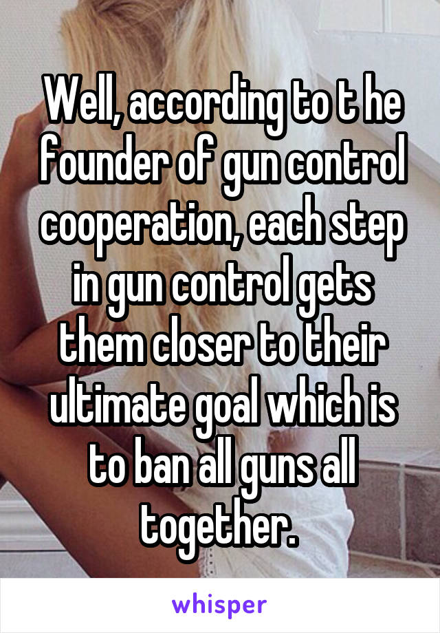 Well, according to t he founder of gun control cooperation, each step in gun control gets them closer to their ultimate goal which is to ban all guns all together. 