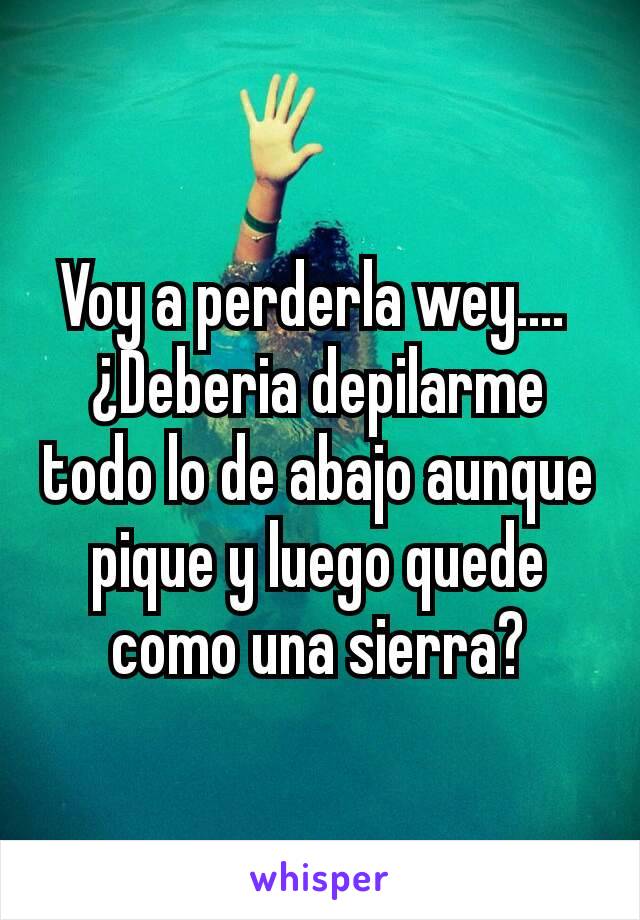 Voy a perderla wey.... 
¿Deberia depilarme todo lo de abajo aunque pique y luego quede como una sierra?