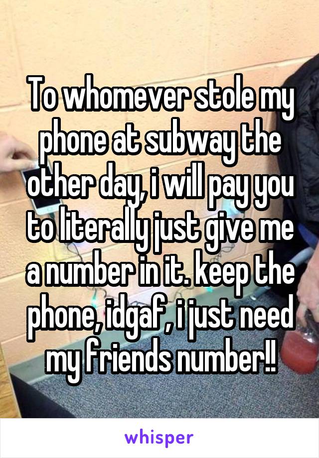 To whomever stole my phone at subway the other day, i will pay you to literally just give me a number in it. keep the phone, idgaf, i just need my friends number!!