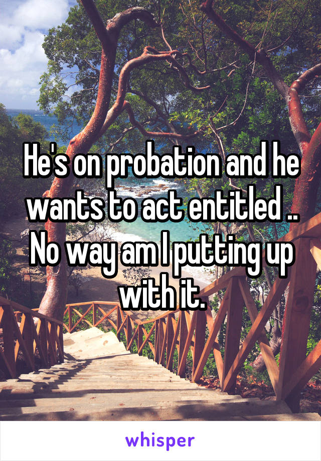 He's on probation and he wants to act entitled .. No way am I putting up with it.