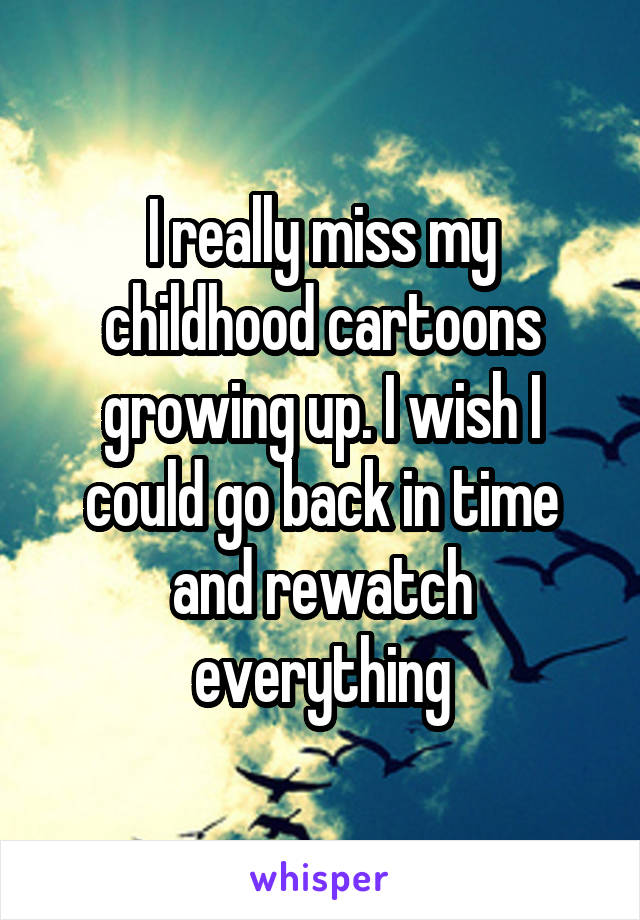 I really miss my childhood cartoons growing up. I wish I could go back in time and rewatch everything