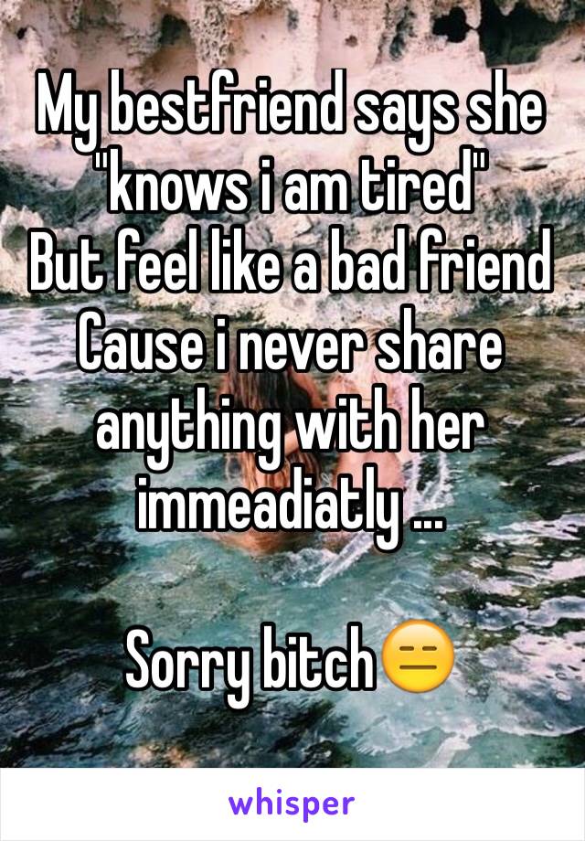 My bestfriend says she "knows i am tired" 
But feel like a bad friend 
Cause i never share anything with her immeadiatly ...

Sorry bitch😑