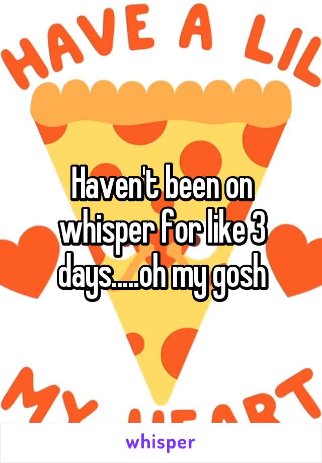 Haven't been on whisper for like 3 days.....oh my gosh