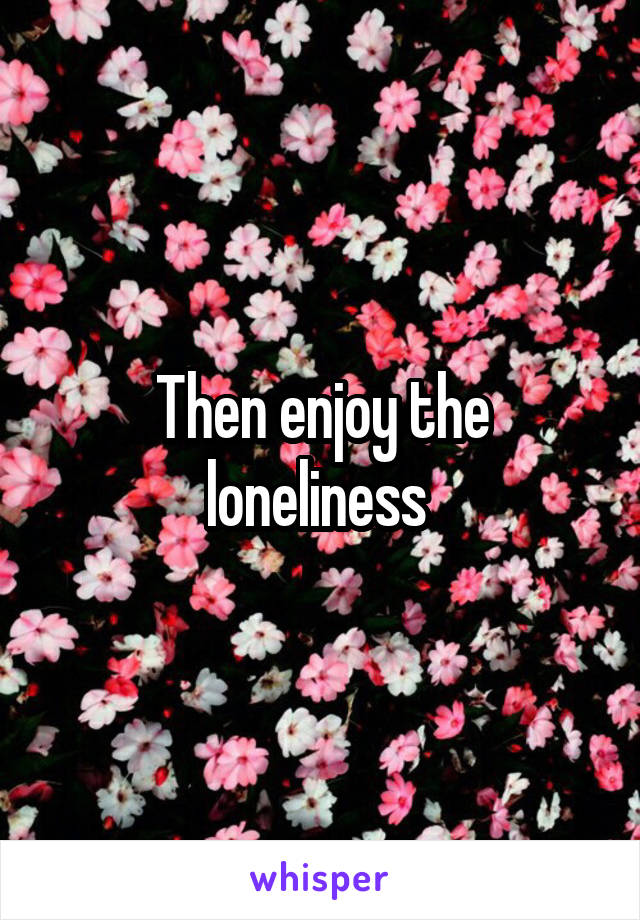 Then enjoy the loneliness 