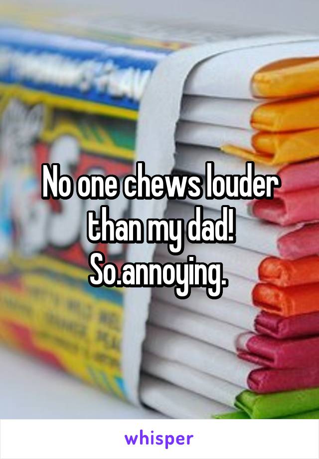 No one chews louder than my dad! So.annoying. 