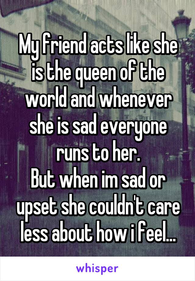 My friend acts like she is the queen of the world and whenever she is sad everyone runs to her.
But when im sad or upset she couldn't care less about how i feel...