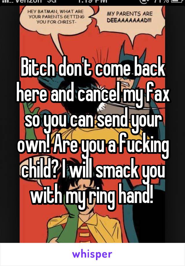 Bitch don't come back here and cancel my fax so you can send your own! Are you a fucking child? I will smack you with my ring hand! 