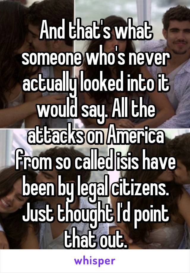 And that's what someone who's never actually looked into it would say. All the attacks on America from so called isis have been by legal citizens. Just thought I'd point that out.