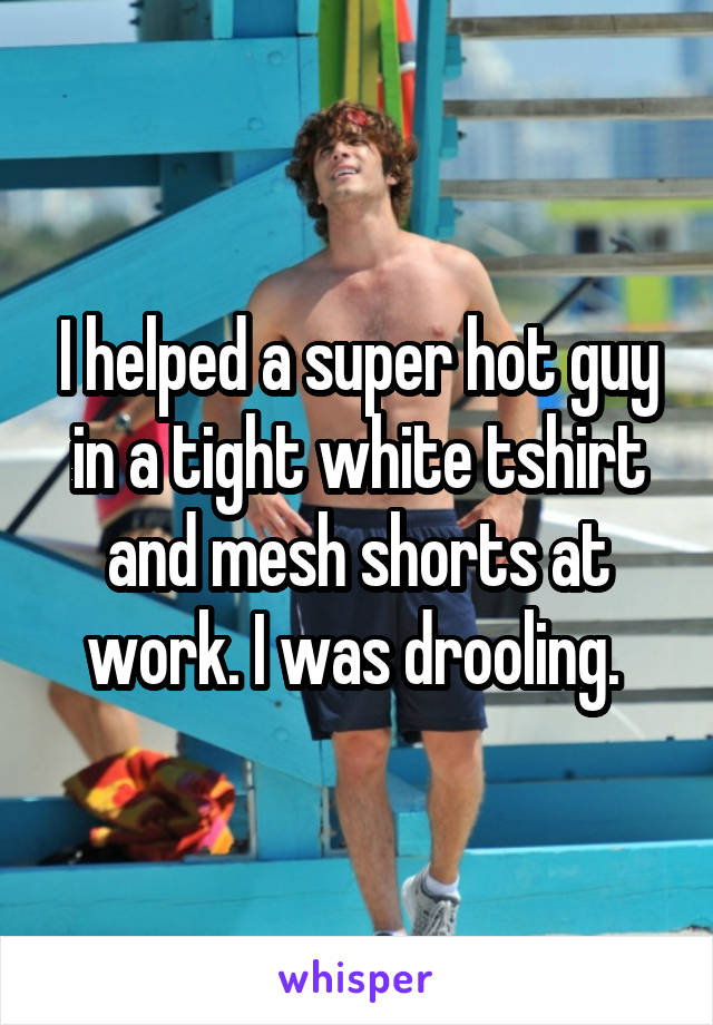 I helped a super hot guy in a tight white tshirt and mesh shorts at work. I was drooling. 