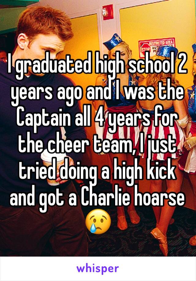 I graduated high school 2 years ago and I was the Captain all 4 years for the cheer team, I just tried doing a high kick and got a Charlie hoarse 😢