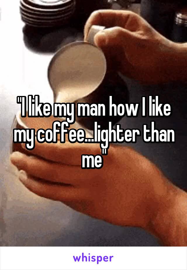 "I like my man how I like my coffee...lighter than me"