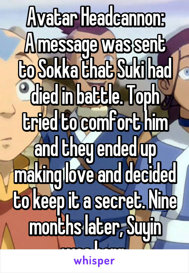 Avatar Headcannon:
A message was sent to Sokka that Suki had died in battle. Toph tried to comfort him and they ended up making love and decided to keep it a secret. Nine months later, Suyin was born.