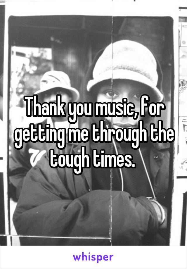 Thank you music, for getting me through the tough times. 