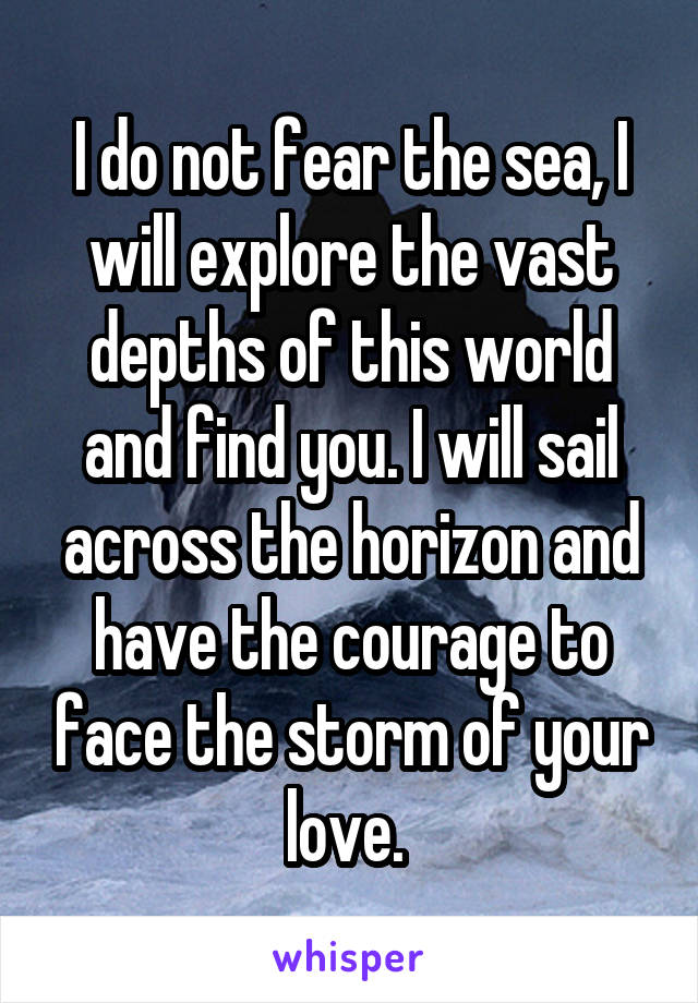 I do not fear the sea, I will explore the vast depths of this world and find you. I will sail across the horizon and have the courage to face the storm of your love. 