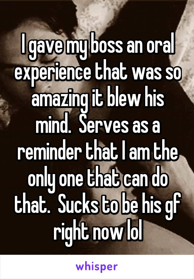 I gave my boss an oral experience that was so amazing it blew his mind.  Serves as a reminder that I am the only one that can do that.  Sucks to be his gf right now lol