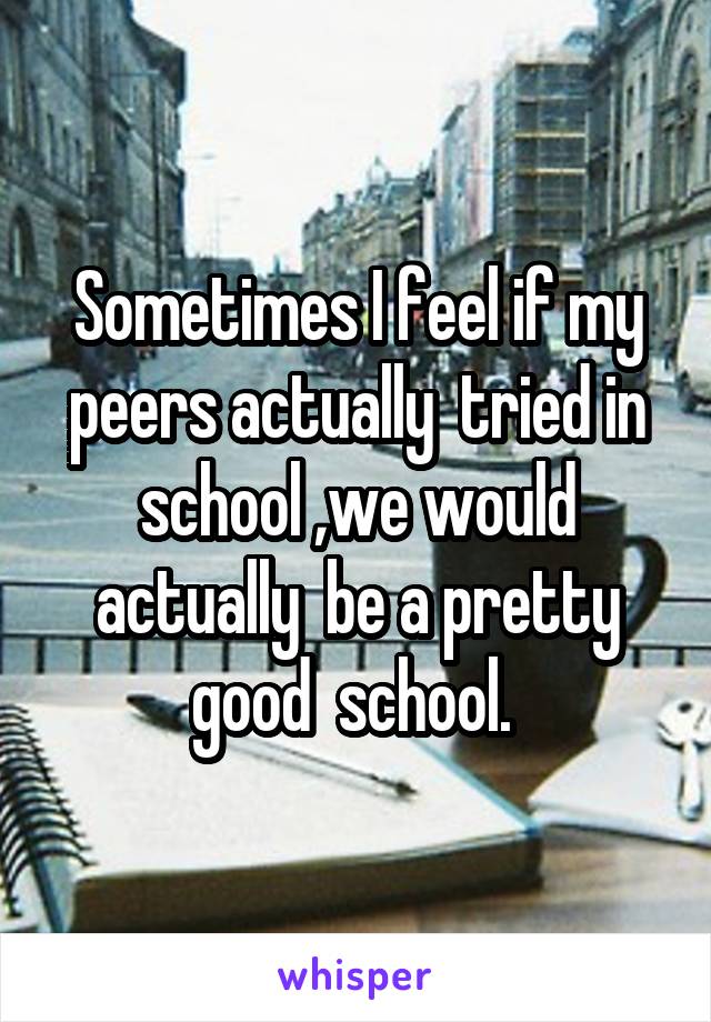 Sometimes I feel if my peers actually  tried in school ,we would actually  be a pretty good  school. 