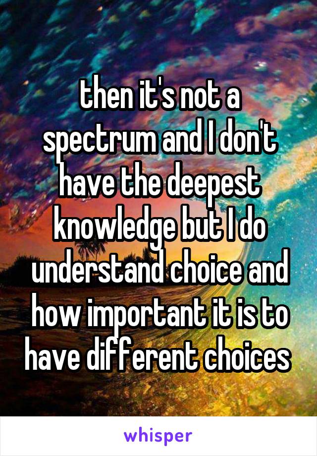 then it's not a spectrum and I don't have the deepest knowledge but I do understand choice and how important it is to have different choices 