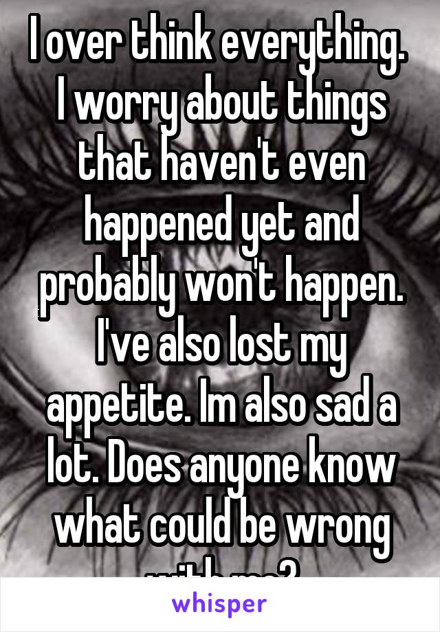 I over think everything. 
I worry about things that haven't even happened yet and probably won't happen.
I've also lost my appetite. Im also sad a lot. Does anyone know what could be wrong with me?