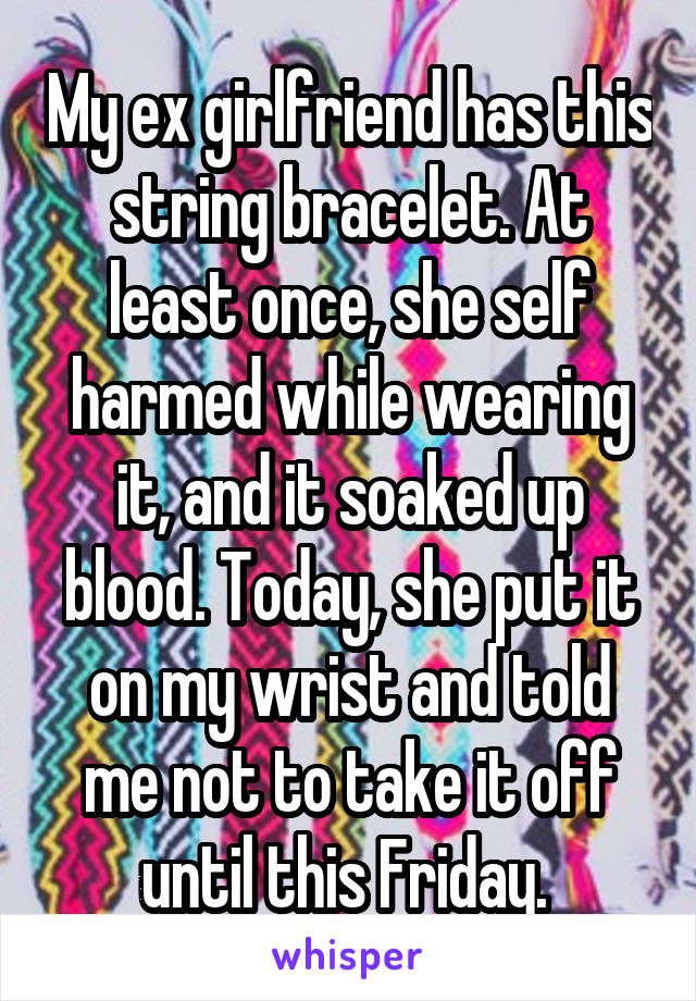 My ex girlfriend has this string bracelet. At least once, she self harmed while wearing it, and it soaked up blood. Today, she put it on my wrist and told me not to take it off until this Friday. 