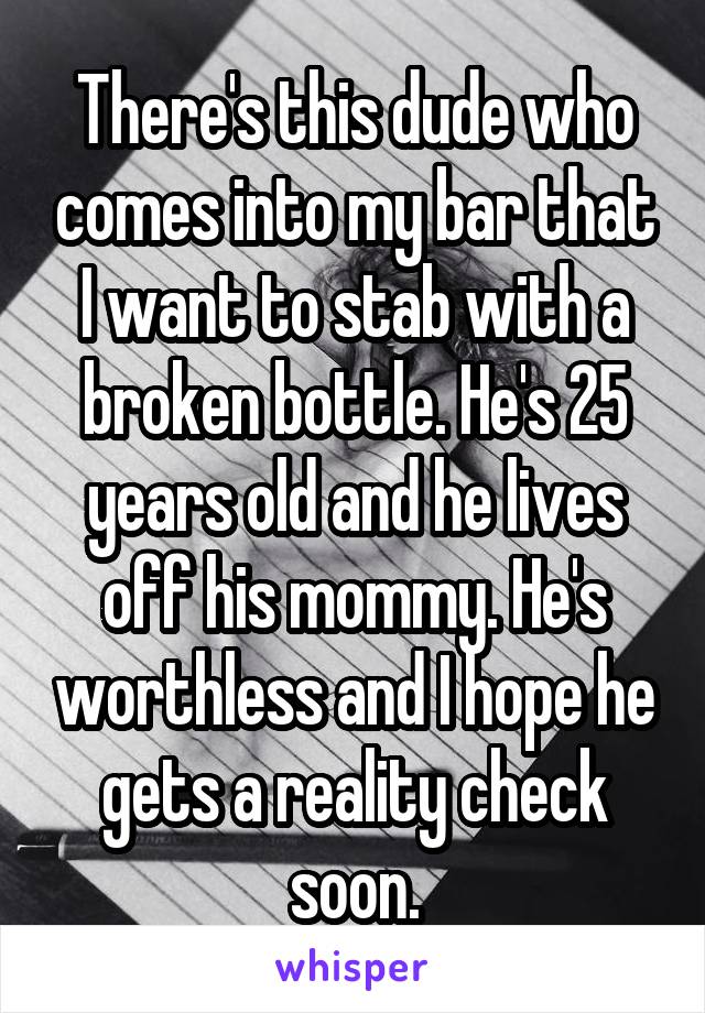 There's this dude who comes into my bar that I want to stab with a broken bottle. He's 25 years old and he lives off his mommy. He's worthless and I hope he gets a reality check soon.