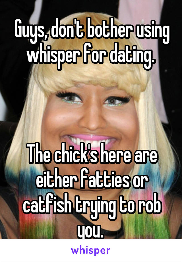 Guys, don't bother using whisper for dating. 



The chick's here are either fatties or catfish trying to rob you. 