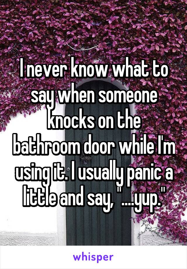 I never know what to say when someone knocks on the bathroom door while I'm using it. I usually panic a little and say, "....yup."