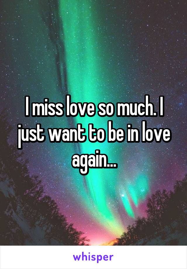 I miss love so much. I just want to be in love again...