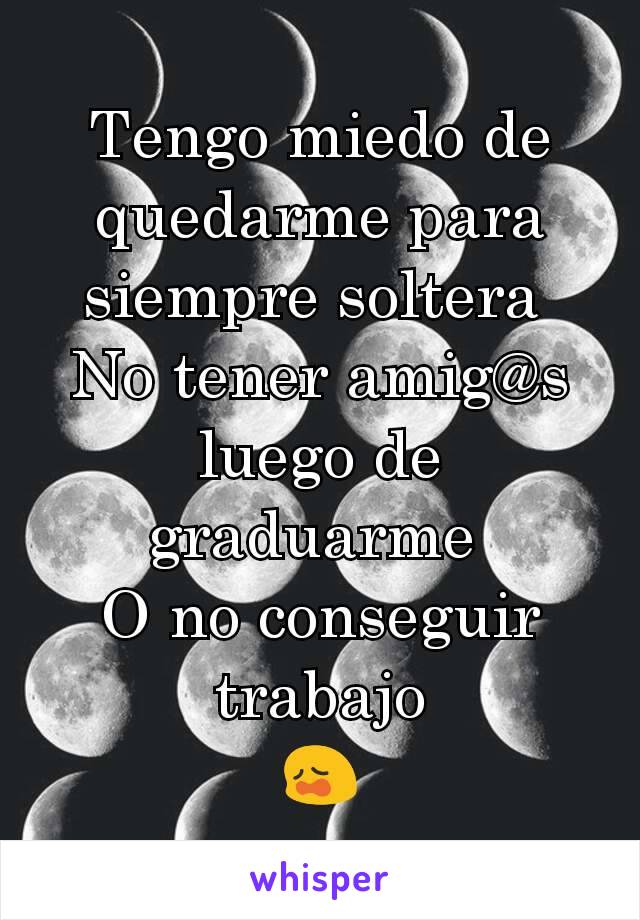 Tengo miedo de quedarme para siempre soltera 
No tener amig@s luego de graduarme 
O no conseguir trabajo
😩