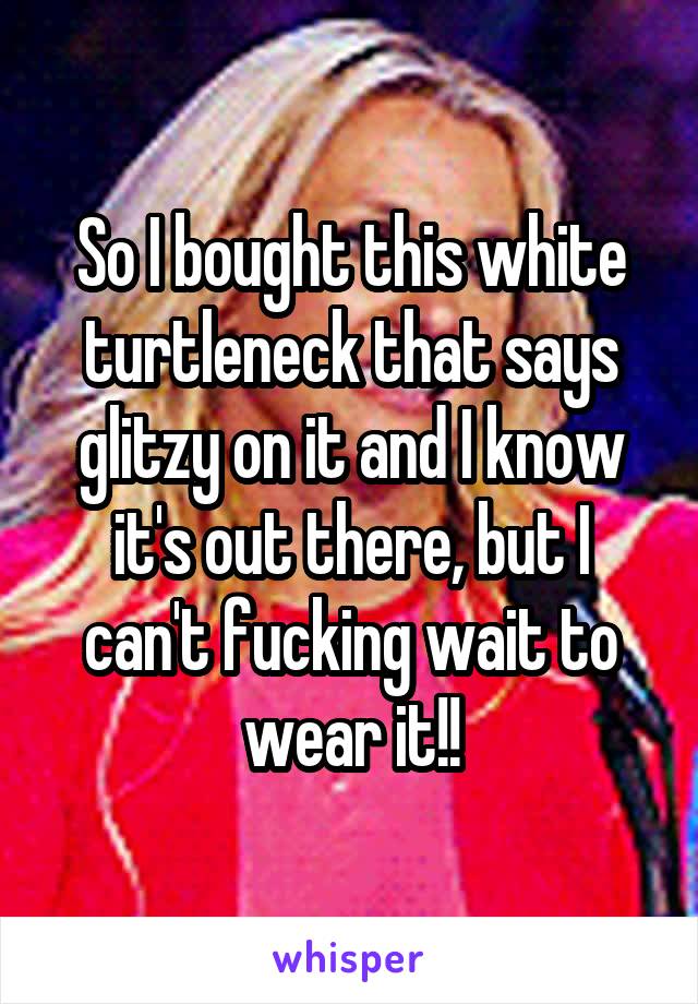 So I bought this white turtleneck that says glitzy on it and I know it's out there, but I can't fucking wait to wear it!!