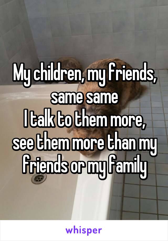 My children, my friends, same same
I talk to them more, see them more than my friends or my family