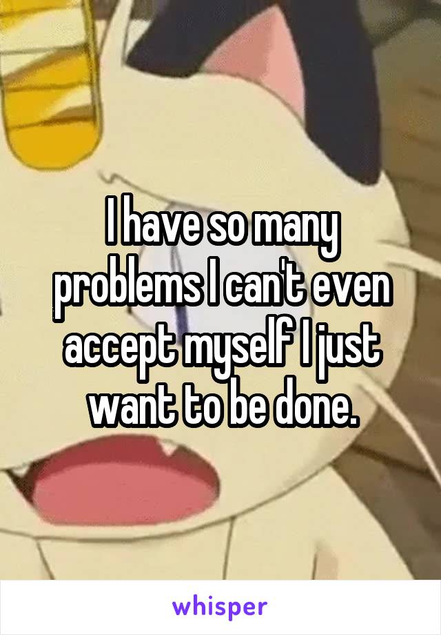 I have so many problems I can't even accept myself I just want to be done.