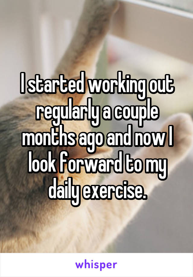 I started working out regularly a couple months ago and now I look forward to my daily exercise.