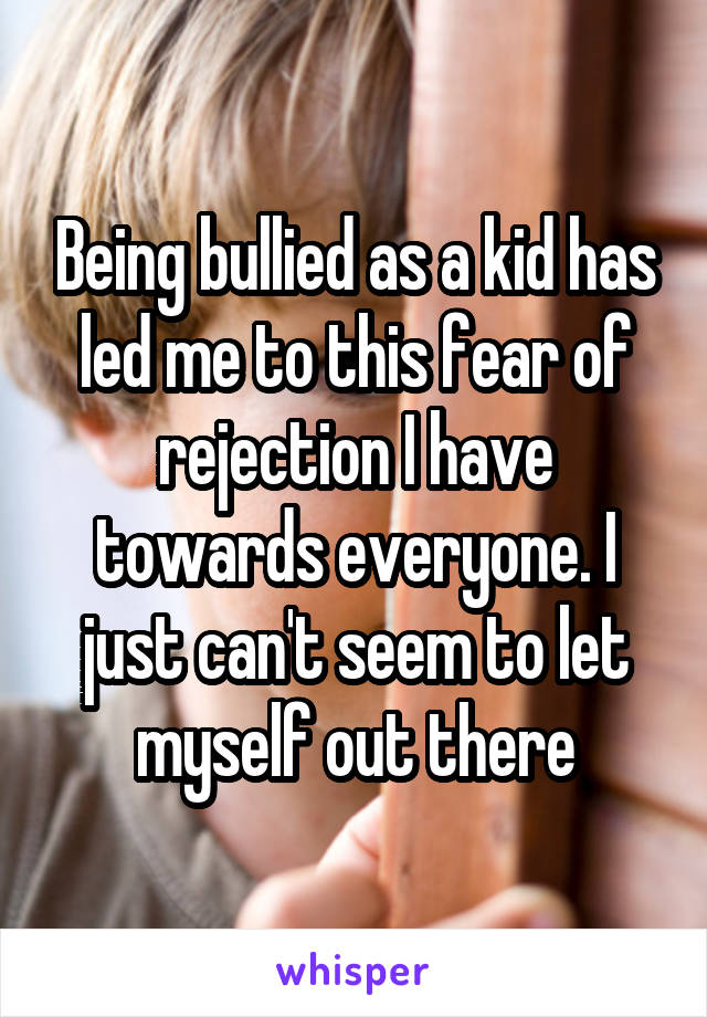 Being bullied as a kid has led me to this fear of rejection I have towards everyone. I just can't seem to let myself out there